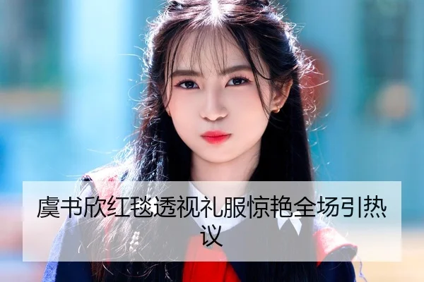 虞书欣红毯透视礼服惊艳全场引热议