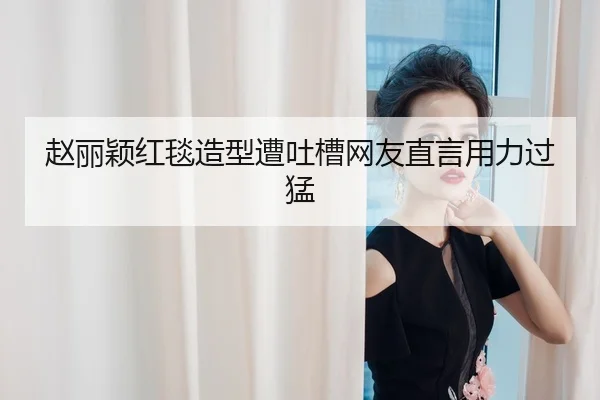 赵丽颖红毯造型遭吐槽网友直言用力过猛