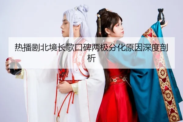 热播剧北境长歌口碑两极分化原因深度剖析