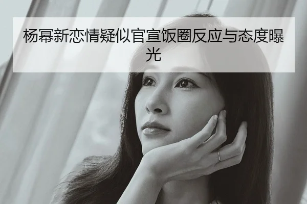 杨幂新恋情疑似官宣饭圈反应与态度曝光